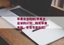 苹果企业购机(苹果企业采购计划：购买苹果电脑，享受专属折扣)