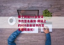 那个网站ios企业证书代签名最快-网站上的iOS企业证书代签名速度最优！ 