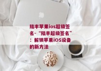 陆丰苹果ios超级签名-“陆丰超级签名”：解锁苹果iOS设备的新方法 