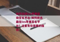 如何选择ios苹果超级签名平台-如何挑选最佳ios苹果签名平台？这里有你需要的指南！ 