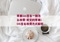 苹果ios签名一般怎么收费-常见的苹果iOS签名收费方式解析 