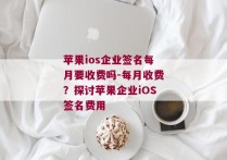 苹果ios企业签名每月要收费吗-每月收费？探讨苹果企业iOS签名费用