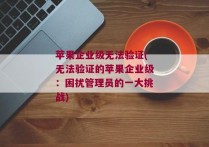 苹果企业级无法验证(无法验证的苹果企业级：困扰管理员的一大挑战)