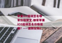 苹果ios超级签名哪家价格便宜-哪家苹果iOS超级签名价格低廉？——最新比较)