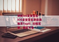供应ios企业签名-iOS企业签名供应商推荐Top5：价格实惠，稳定可靠 