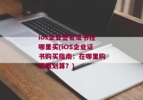 ios企业签名证书在哪里买(iOS企业证书购买指南：在哪里购买最划算？)