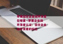 苹果信任企业级开发者在哪里--苹果企业级开发者认证：信任企业级开发者的标志