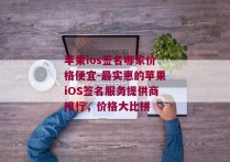 苹果ios签名哪家价格便宜-最实惠的苹果iOS签名服务提供商排行，价格大比拼 