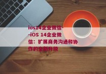 ios14企业微信--iOS 14企业微信：扩展商务沟通和协作的全新升级