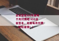 企业签名ios不用每个月付费吧-iOS企业签名，无需每月付费，轻松省钱！)