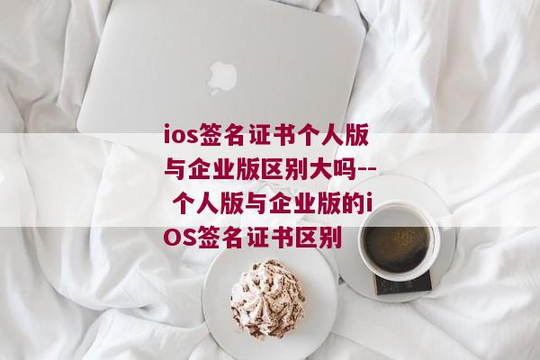 ios签名证书个人版与企业版区别大吗-- 个人版与企业版的iOS签名证书区别