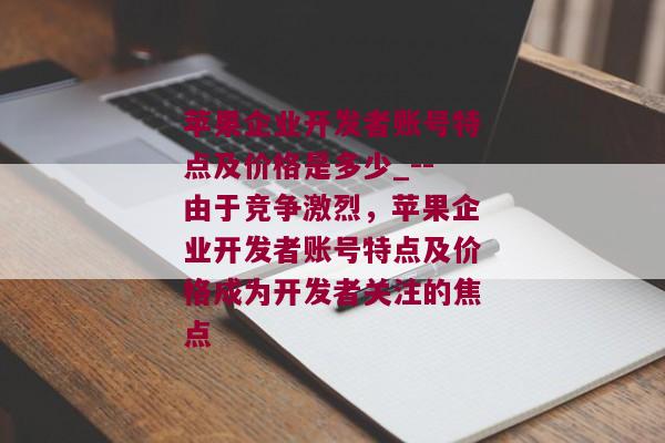 苹果企业开发者账号特点及价格是多少_--由于竞争激烈，苹果企业开发者账号特点及价格成为开发者关注的焦点