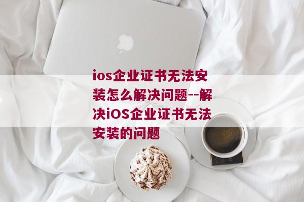 ios企业证书无法安装怎么解决问题--解决iOS企业证书无法安装的问题