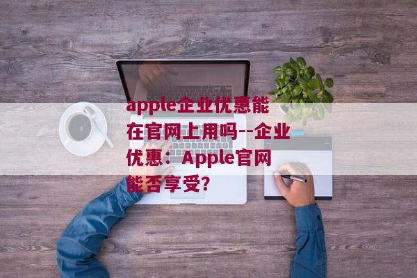 apple企业优惠能在官网上用吗--企业优惠：Apple官网能否享受？