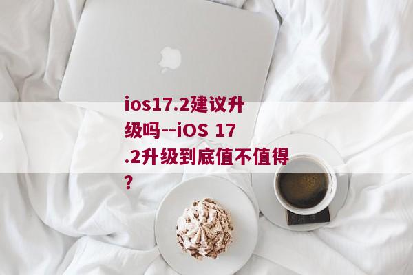 ios17.2建议升级吗--iOS 17.2升级到底值不值得？
