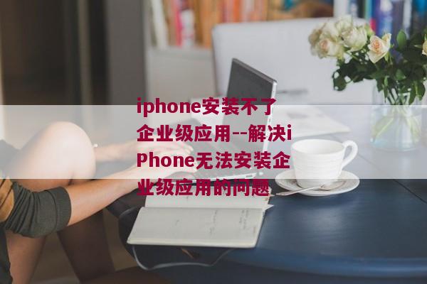 iphone安装不了企业级应用--解决iPhone无法安装企业级应用的问题