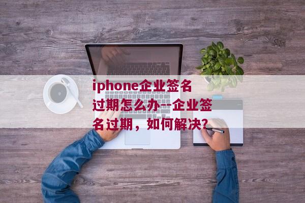 iphone企业签名过期怎么办--企业签名过期，如何解决？