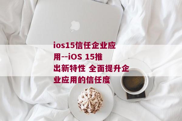 ios15信任企业应用--iOS 15推出新特性 全面提升企业应用的信任度