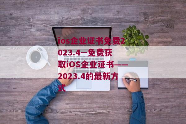 ios企业证书免费2023.4--免费获取iOS企业证书——2023.4的最新方式