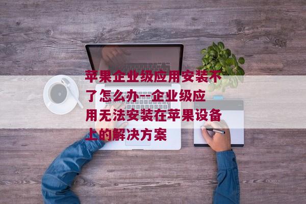 苹果企业级应用安装不了怎么办--企业级应用无法安装在苹果设备上的解决方案