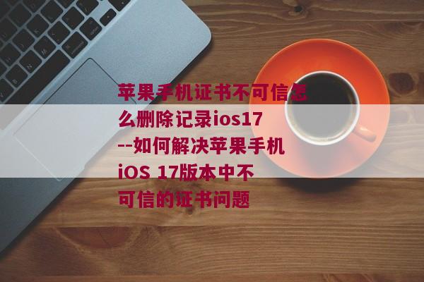 苹果手机证书不可信怎么删除记录ios17--如何解决苹果手机iOS 17版本中不可信的证书问题