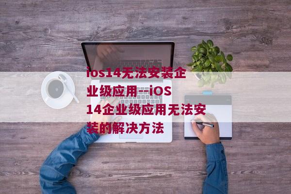 ios14无法安装企业级应用--iOS 14企业级应用无法安装的解决方法