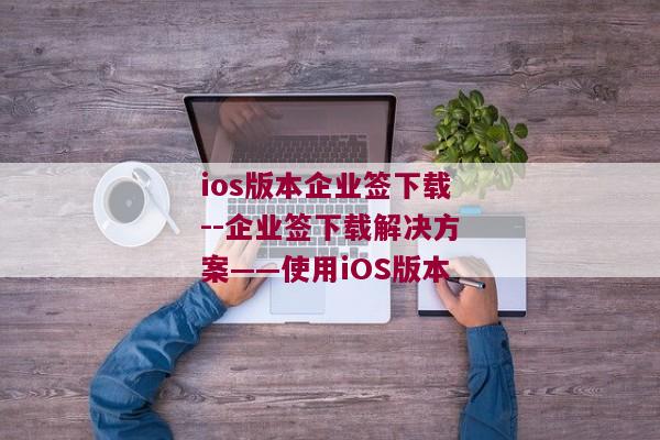 ios版本企业签下载--企业签下载解决方案——使用iOS版本