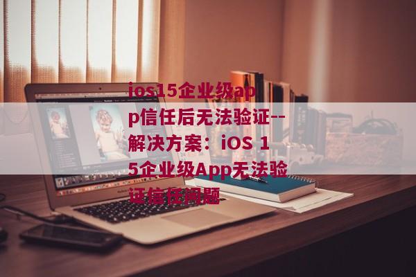 ios15企业级app信任后无法验证--解决方案：iOS 15企业级App无法验证信任问题