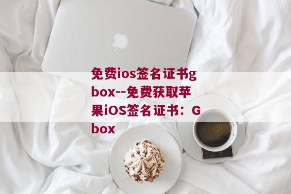 免费ios签名证书gbox--免费获取苹果iOS签名证书：Gbox