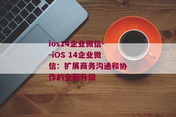 ios14企业微信--iOS 14企业微信：扩展商务沟通和协作的全新升级
