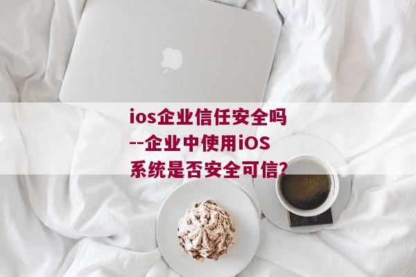 ios企业信任安全吗--企业中使用iOS系统是否安全可信？