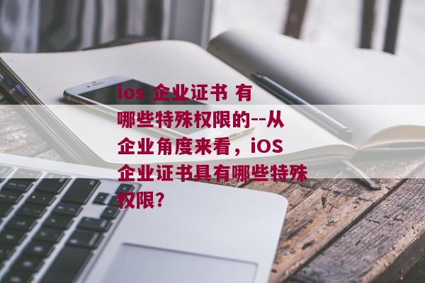 ios 企业证书 有哪些特殊权限的--从企业角度来看，iOS企业证书具有哪些特殊权限？