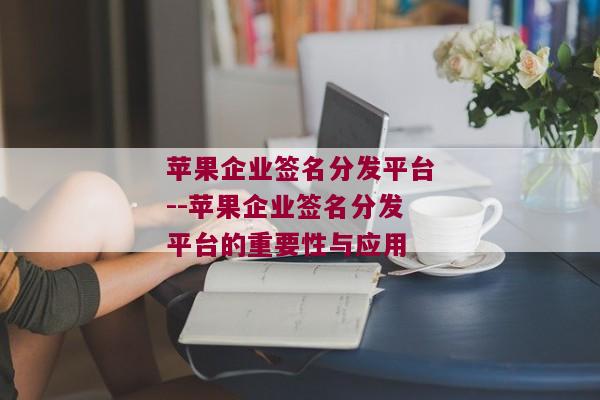 苹果企业签名分发平台--苹果企业签名分发平台的重要性与应用