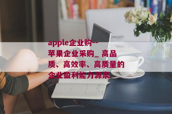 apple企业购--苹果企业采购_ 高品质、高效率、高质量的企业盈利能力源泉