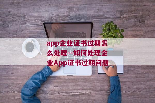 app企业证书过期怎么处理--如何处理企业App证书过期问题