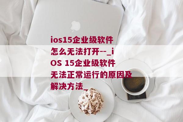 ios15企业级软件怎么无法打开--_iOS 15企业级软件无法正常运行的原因及解决方法_