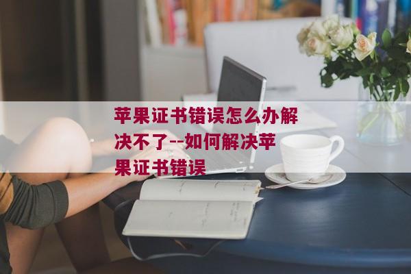 苹果证书错误怎么办解决不了--如何解决苹果证书错误