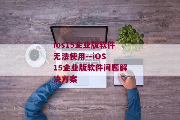 ios15企业版软件无法使用--iOS 15企业版软件问题解决方案