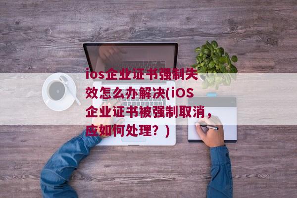 ios企业证书强制失效怎么办解决(iOS企业证书被强制取消，应如何处理？)