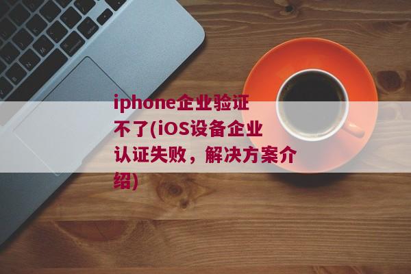 iphone企业验证不了(iOS设备企业认证失败，解决方案介绍)