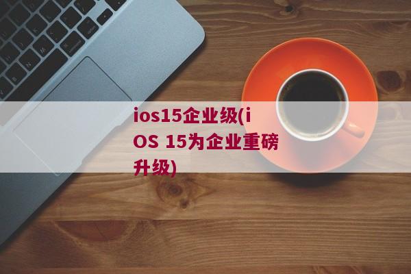 ios15企业级(iOS 15为企业重磅升级)