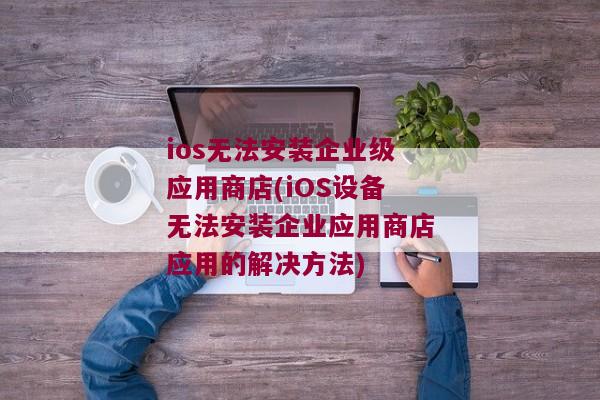 ios无法安装企业级应用商店(iOS设备无法安装企业应用商店应用的解决方法)
