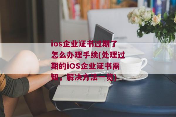 ios企业证书过期了怎么办理手续(处理过期的iOS企业证书需知，解决方法一览)