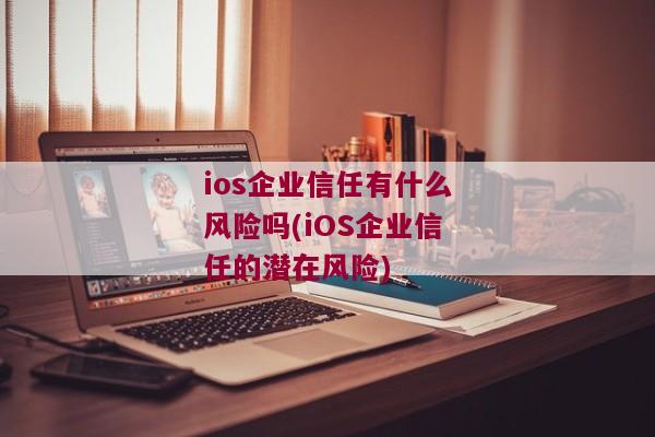 ios企业信任有什么风险吗(iOS企业信任的潜在风险)