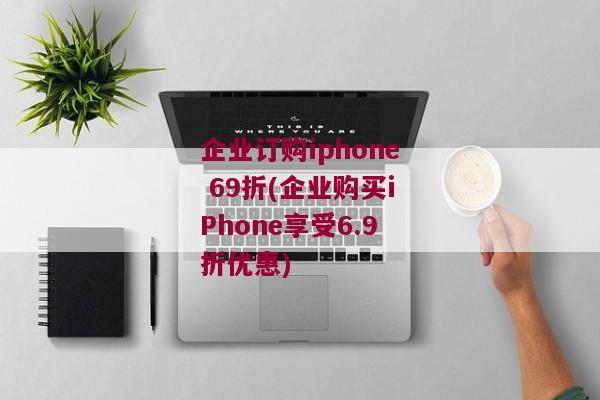 企业订购iphone 69折(企业购买iPhone享受6.9折优惠)