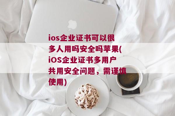 ios企业证书可以很多人用吗安全吗苹果(iOS企业证书多用户共用安全问题，需谨慎使用)