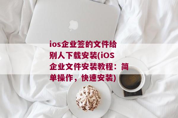 ios企业签的文件给别人下载安装(iOS企业文件安装教程：简单操作，快速安装)