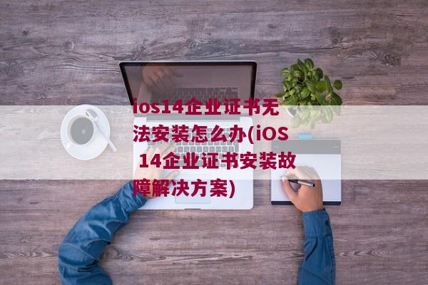 ios14企业证书无法安装怎么办(iOS 14企业证书安装故障解决方案)