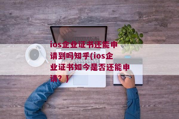 ios企业证书还能申请到吗知乎(ios企业证书如今是否还能申请？)