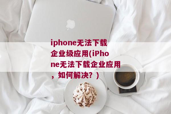 iphone无法下载企业级应用(iPhone无法下载企业应用，如何解决？)